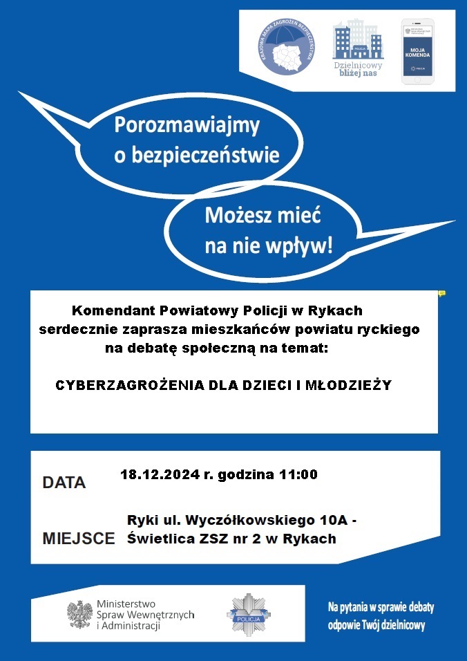 plakat zapraszający na debatę z napisami Porozmawiajmy o bezpieczeństwie. Możesz mieć na nie wpły7w. Komendant Powiatowy Policji w Rykach serdecznie zaprasza wszystkich mieszkańców powiatu na debatę społeczną pod nazwa "Cyberzagrożenia dla dzieci i młodzieży" Data 18.12.024 godzina 11:00 Miejsce  Rykach ul. Wyczółkowskiego 1aA Świetlica ZSZ nr 2 w Rykach. Plakat jest w kolorze biało-niebieskim.