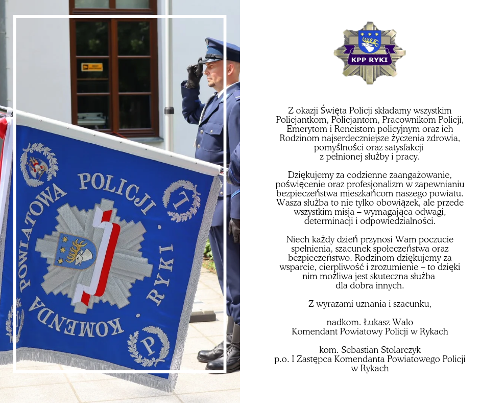 Grafiak z zdjęciem sztandaru Komendy Powiatowej Policji w Rykach oraz zyczeniami o treści: Z okazji Święta Policji  Z okazji Święta Policji składamy wszystkim Policjantkom, Policjantom, Pracownikom Policji, Emerytom i Rencistom policyjnym oraz ich Rodzinom najserdeczniejsze życzenia zdrowia, pomyślności oraz satysfakcji z pełnionej służby i pracy.  Dziękujemy za codzienne zaangażowanie, poświęcenie oraz profesjonalizm w zapewnianiu bezpieczeństwa mieszkańcom naszego powiatu. Wasza służba to nie tylko obowiązek, ale przede wszystkim misja – wymagająca odwagi, determinacji i odpowiedzialności.  Niech każdy dzień przynosi Wam poczucie spełnienia, szacunek społeczeństwa oraz bezpieczeństwo. Rodzinom dziękujemy za wsparcie, cierpliwość i zrozumienie – to dzięki nim możliwa jest skuteczna służba dla dobra innych.  Z wyrazami uznania i szacunku, nadkom. Łukasz Walo Komendant Powiatowy Policji w Rykach  kom. Sebastian Stolarczyk p.p. I Zastępca Komendanta Powiatowego Policji w Rykach