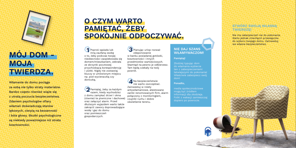 Grafika przedstawiająca ulotkę kampanii stop włamaniom do domów  zawierająca następujące informacje MÓJ DOM -  MOJA   TWIERDZA.  Włamanie do domu pociąga   za sobą nie tylko straty materialne.  Bardzo często również wiąże się  z utratą poczucia bezpieczeństwa.  Zdaniem psychologów ofiary  włamań doświadczają stanów  lękowych, cierpią na bezsenność  i bóle głowy. Skutki psychologiczne  są niekiedy poważniejsze niż strata  kosztowności.  O CZYM WARTO   PAMIĘTAĆ, ŻEBY   SPOKOJNIE ODPOCZYWAĆ.  1Poproś sąsiada lub  inną zaufaną osobę  o to, żeby podczas twojej  nieobecności zaopiekowała się  domem/mieszkaniem, zebrała   ze skrzynki pocztowej  przychodzącą korespondencję  i ulotki. Nigdy nie zostawiaj  kluczy w umówionym miejscu  np. pod wycieraczką czy  doniczką.  2Pamiętaj, żeby za każdym  razem, kiedy wychodzisz  z domu zamykać drzwi i okna  (również te piwniczne i dachowe)  oraz załączyć alarm. Przed  dłuższym wyjazdem warto także  zakręcić zawory doprowadzające  wodę i gaz do domu   oraz pomieszczeń  gospodarczych.  3Planując urlop rozważ  zdeponowanie  w banku posiadanej gotówki,  kosztowności i innych  przedmiotów wartościowych.  Stamtąd na pewno je odbierzesz.  Tam będą czekały na twój  powrót.  4  Na bezpieczeństwie  nie warto oszczędzać.  Zainwestuj w rolety  antywłamaniowe, atestowane  zamki renomowanych firm, alarm  połączony z monitoringiem,  czujniki ruchu i dobre  oświetlenie terenu.  NIE DAJ SZANS  WŁAMYWACZOM!  Pamiętaj!  Złodziej typując dom  do włamania wybierze  ten z zabezpieczeniami  łatwiejszymi do pokonania!  Właściwie zabezpiecz swój  dom!  Ponadto,  media społecznościowe  mogą być źródłem  informacji dla złodzieja.  Fotki z wakacji zamieszczaj  dopiero po powrocie.  STWÓRZ SWOJĄ WŁASNĄ  TWIERDZĘ!   Nie ma zabezpieczeń nie do pokonania.  Warto jednak zniechęcić przestępców   do wyboru twojego domu. Zainwestuj   we własne bezpieczeństwo