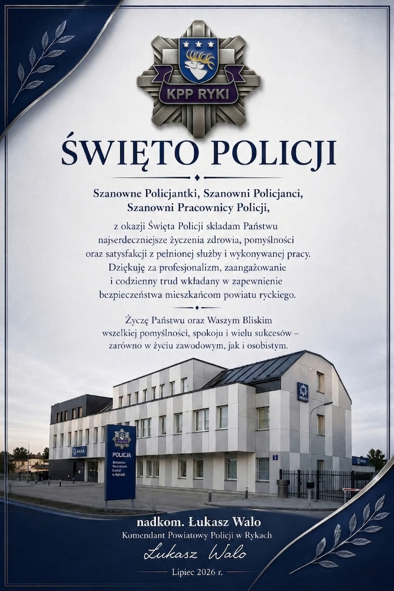 Grafika przedstawiająca Budynek Komendy Policji w rykach oraz logo jednostki na górze oraz treść życzeń: Szanowne Policjantki, Szanowni Policjanci, Szanowni Pracownicy Policji z okazji Święta Policji składam Państwu najserdeczniejsze życzenia zdrowia, pomyślności oraz satysfakcji z pełnionej służby  i wykonywanej pracy. Dziękuję za profesjonalizm zaangażowanie i codzienny trud wkładany w zapewnienie bezpieczeństwa mieszkańcom powiatu ryckiego. Życzę Państwu oraz Waszym Bliskim wszelkiej pomyślności, spokoju i wielu sukcesów zarówno w życiu zawodowym jak i osobistym. nadkomisarz Łukasz Walo Komendant Powiatowy Policji w Rykach Lipiec 2026