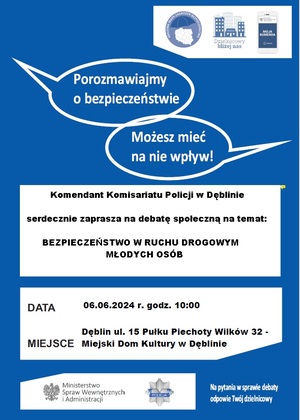 Plakat zapraszający na debatę społeczną koloru niebiesko białego. u góry są dwa napisy &amp;quot;Porozmawiamy o bezpieczeństwie&amp;quot; i &amp;quot;Możesz mieć na nie wpływ!&amp;quot; Poniżej jest tekst Komendant Komisariatu Policji w Dęblinie serdecznie zaprasza na debatę społeczną na temat: Bezpieczeństw w ruchu drogowym Osób Młodych poniżej jest wpisana: Data 06.06.2024 r. oraz Miejsce Dęblin ul. 15 Pułku Piechoty Wilków 32.