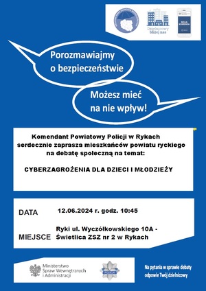 Plakat zapraszający na debatę społeczną koloru niebiesko białego. u góry są dwa napisy Porozmawiamy o bezpieczeństwie i Możesz mieć na nie wpływ!; Poniżej jest tekst Komendant Powiatowy Policji w Rykach serdecznie zaprasza na debatę społeczną na temat: Cyberzagrożenia dzieci i młodzieży poniżej jest wpisana: Data 12.06.2024 r. oraz ZSZ nr 2 w Rykach