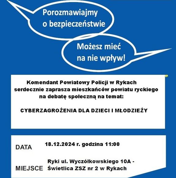 plakat zapraszający na debatę z napisami Porozmawiajmy o bezpieczeństwie. Możesz mieć na nie wpły7w. Komendant Powiatowy Policji w Rykach serdecznie zaprasza wszystkich mieszkańców powiatu na debatę społeczną pod nazwa &quot;Cyberzagrożenia dla dzieci i młodzieży&quot; Data 18.12.024 godzina 11:00 Miejsce  Rykach ul. Wyczółkowskiego 1aA Świetlica ZSZ nr 2 w Rykach. Plakat jest w kolorze biało-niebieskim.