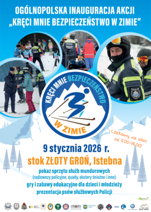 Plakat-zaproszenie na uroczystą inaugurację "Kręci mnie bezpieczeństwo w zimie" zawierający informacje: Już 9 stycznia w godz. 11.00-14.00 na stoku narciarskim Złoty Groń w Istebnej odbędzie się uroczysta inauguracja ogólnopolskiej akcji „Kręci mnie bezpieczeństwo w zimie”. Pokazy policyjnego sprzętu, prezentacja psów służbowych Policji, patrole narciarskie, gry i konkursy. Grafika zawiera loga partnerów akcji oraz zdjęcia ze stoku narciarskiego z policjantami na nartach.