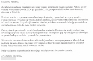 tekst:  Szanowni   Państwo, 

 chciałabym  przekazać podziękowanie  oraz wyrazy uznania dla funkcjonariuszy Policji, którzy 
 wczoraj  wieczorem tj.09.09.2026 po godzinie 22:00, przeprowadzili wobec mnie kontrolę 
 drogową  w  Dęblinie. 

 Kontrola została przeprowadzona w  bardzo profesjonalny, spokojny i uprzejmy sposób. 
 Funkcjonariusze  wykazali się wysoką kulturą osobistą, rzeczowym podejściem oraz  szacunkiem 
 w kontakcie ze mną. Przy okazji zostałam również poinformowana  o niedziałającym świetle w 
 samochodzie,  co było dla mnie bardzo pomocne. 

 Cale spotkanie pozostawiło u mnie bardzo dobre wTażenie. Uważam,  że warto  przekazywać 
 również  pozytywne  opinie o pracy funkcjonariuszy, szczególnie gdy wykonują swoje obowiązki 
 w sposób budzący  zaufanie i poczucie bezpieczeństwa. 

 Niestety nie pamiętam imion  ani nazwisk funkcjonariuszy, za co przepraszam. Mam jednak 
 nadzieję, że na podstawie miejsca i przybliżonej godziny kontroli będzie możliwe ustalenie, 
 którzy funkcjonariusze pełnili wówczas służbę. 

 Będę wdzięczna   za przekazanie im mojego podziękowania i wyrazów  uznania. 

 Z  wyrazami szacunku,