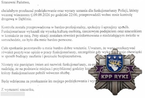 tekst:  Szanowni   Państwo, 

 chciałabym  przekazać podziękowanie  oraz wyrazy uznania dla funkcjonariuszy Policji, którzy 
 wczoraj  wieczorem tj.09.09.2026 po godzinie 22:00, przeprowadzili wobec mnie kontrolę 
 drogową  w  Dęblinie. 

 Kontrola została przeprowadzona w  bardzo profesjonalny, spokojny i uprzejmy sposób. 
 Funkcjonariusze  wykazali się wysoką kulturą osobistą, rzeczowym podejściem oraz  szacunkiem 
 w kontakcie ze mną. Przy okazji zostałam również poinformowana  o niedziałającym świetle w 
 samochodzie,  co było dla mnie bardzo pomocne. 

 Cale spotkanie pozostawiło u mnie bardzo dobre wTażenie. Uważam,  że warto  przekazywać 
 również  pozytywne  opinie o pracy funkcjonariuszy, szczególnie gdy wykonują swoje obowiązki 
 w sposób budzący  zaufanie i poczucie bezpieczeństwa. 

 Niestety nie pamiętam imion  ani nazwisk funkcjonariuszy, za co przepraszam. Mam jednak 
 nadzieję, że na podstawie miejsca i przybliżonej godziny kontroli będzie możliwe ustalenie, 
 którzy funkcjonariusze pełnili wówczas służbę. 

 Będę wdzięczna   za przekazanie im mojego podziękowania i wyrazów  uznania. 

 Z  wyrazami szacunku, 
 i logo Komendy Powiatowej Policji w Rykach
